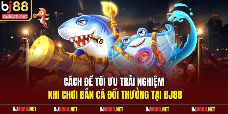 Cách để tối ưu trải nghiệm khi chơi bắn cá đổi thưởng tại BJ88